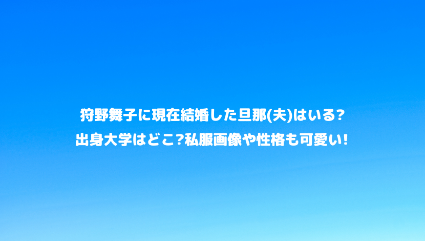 狩野舞子に現在結婚した旦那 夫 はいる 出身大学はどこ 私服画像や性格も可愛い 令和瓦版