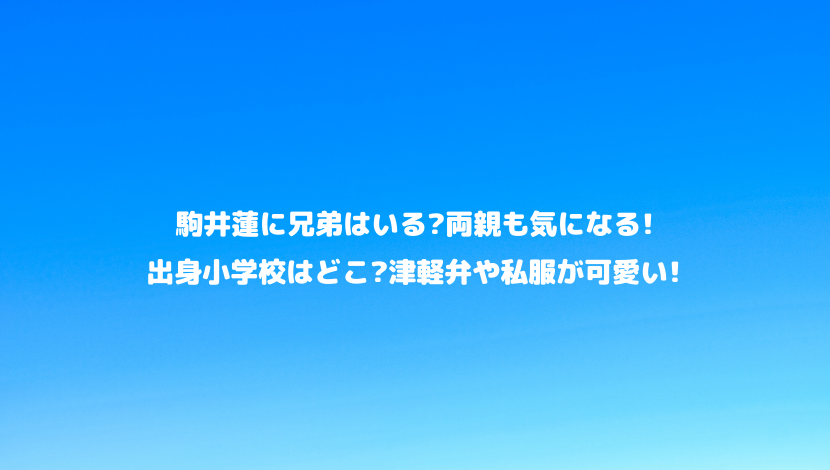 駒井蓮に兄弟はいる 両親も気になる 出身小学校はどこ 津軽弁や私服が可愛い 令和瓦版