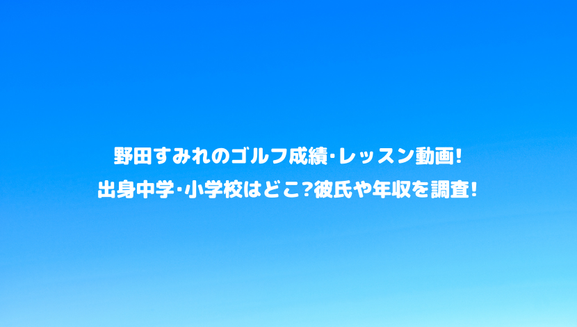 野田すみれのゴルフ成績 レッスン動画 出身中学 小学校はどこ 彼氏や年収を調査 令和瓦版