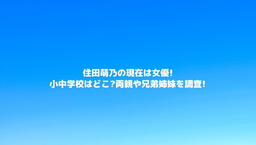 住田萌乃の現在は女優 小中学校はどこ 両親や兄弟姉妹を調査 令和瓦版