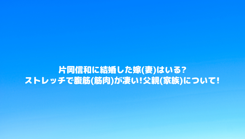 片岡信和に結婚した嫁 妻 はいる ストレッチで腹筋 筋肉 が凄い 父親 家族 について 令和瓦版